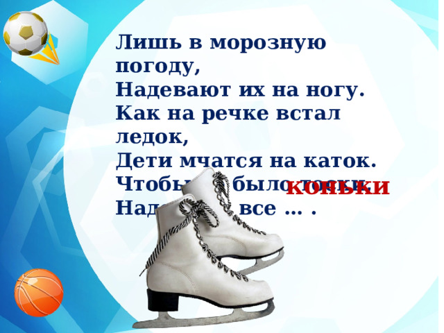 Лишь в морозную погоду, Надевают их на ногу. Как на речке встал ледок, Дети мчатся на каток. Чтобы не было тоски, Надевают все … . коньки 
