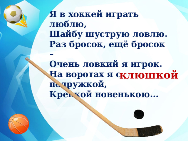 Я в хоккей играть люблю, Шайбу шуструю ловлю. Раз бросок, ещё бросок – Очень ловкий я игрок. На воротах я с подружкой, Крепкой новенькою... клюшкой 
