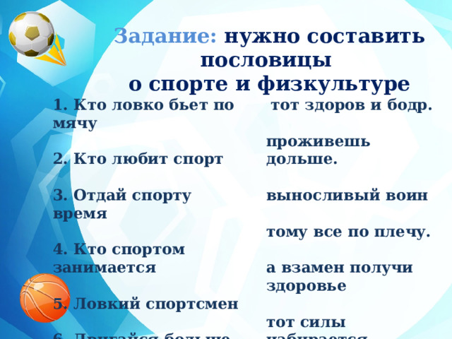 Задание: нужно составить пословицы о спорте и физкультуре  тот здоров и бодр. 1. Кто ловко бьет по мячу   2. Кто любит спорт проживешь дольше.   выносливый воин 3. Отдай спорту время   тому все по плечу. 4. Кто спортом занимается   5. Ловкий спортсмен а взамен получи здоровье   6. Двигайся больше тот силы набирается 