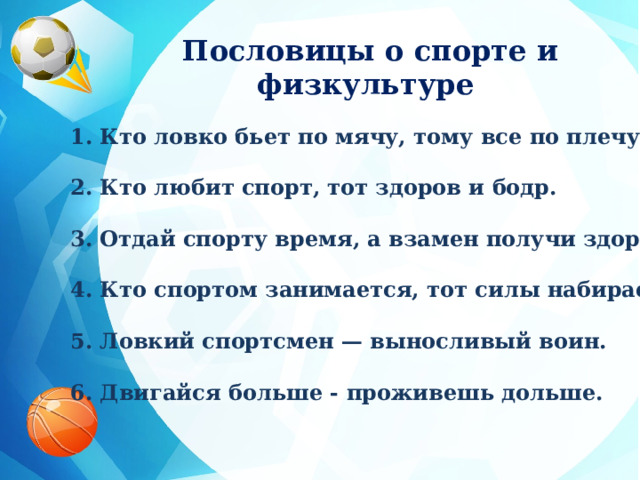 Пословицы о спорте и физкультуре  1. Кто ловко бьет по мячу, тому все по плечу.  2. Кто любит спорт, тот здоров и бодр.  3. Отдай спорту время, а взамен получи здоровье.  4. Кто спортом занимается, тот силы набирается.  5. Ловкий спортсмен — выносливый воин.  6. Двигайся больше - проживешь дольше.  