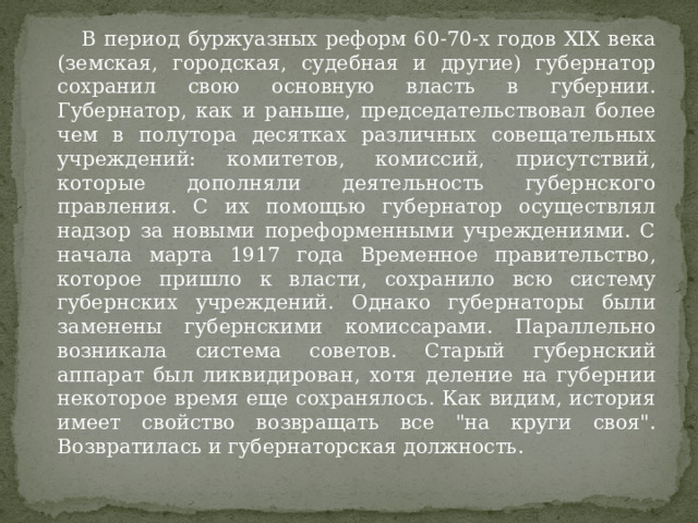  В период буржуазных реформ 60-70-х годов XIX века (земская, городская, судебная и другие) губернатор сохранил свою основную власть в губернии. Губернатор, как и раньше, председательствовал более чем в полутора десятках различных совещательных учреждений: комитетов, комиссий, присутствий, которые дополняли деятельность губернского правления. С их помощью губернатор осуществлял надзор за новыми пореформенными учреждениями. С начала марта 1917 года Временное правительство, которое пришло к власти, сохранило всю систему губернских учреждений. Однако губернаторы были заменены губернскими комиссарами. Параллельно возникала система советов. Старый губернский аппарат был ликвидирован, хотя деление на губернии некоторое время еще сохранялось. Как видим, история имеет свойство возвращать все 