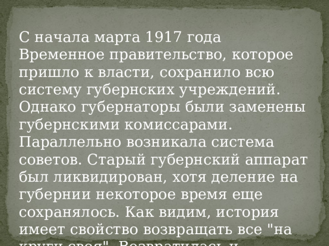 С начала марта 1917 года Временное правительство, которое пришло к власти, сохранило всю систему губернских учреждений. Однако губернаторы были заменены губернскими комиссарами. Параллельно возникала система советов. Старый губернский аппарат был ликвидирован, хотя деление на губернии некоторое время еще сохранялось. Как видим, история имеет свойство возвращать все 