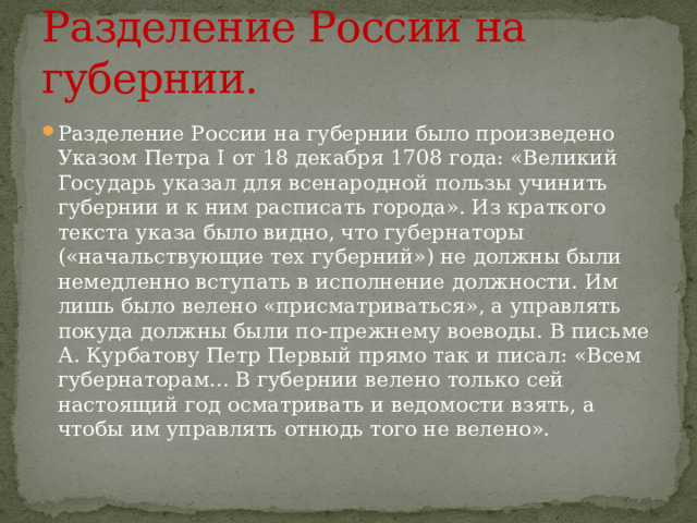 Разделение России на губернии. Разделение России на губернии было произведено Указом Петра I от 18 декабря 1708 года: «Великий Государь указал для всенародной пользы учинить губернии и к ним расписать города». Из краткого текста указа было видно, что губернаторы («начальствующие тех губерний») не должны были немедленно вступать в исполнение должности. Им лишь было велено «присматриваться», а управлять покуда должны были по-прежнему воеводы. В письме А. Курбатову Петр Первый прямо так и писал: «Всем губернаторам... В губернии велено только сей настоящий год осматривать и ведомости взять, а чтобы им управлять отнюдь того не велено». 