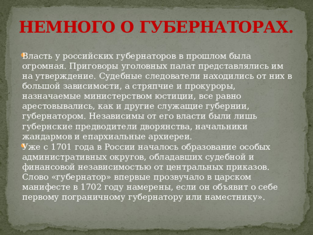 НЕМНОГО О ГУБЕРНАТОРАХ. Власть у российских губернаторов в прошлом была огромная. Приговоры уголовных палат представлялись им на утверждение. Судебные следователи находились от них в большой зависимости, а стряпчие и прокуроры, назначаемые министерством юстиции, все равно арестовывались, как и другие служащие губернии, губернатором. Независимы от его власти были лишь губернские предводители дворянства, начальники жандармов и епархиальные архиереи. Уже с 1701 года в России началось образование особых административных округов, обладавших судебной и финансовой независимостью от центральных приказов. Слово «губернатор» впервые прозвучало в царском манифесте в 1702 году намерены, если он объявит о себе первому пограничному губернатору или наместнику». 