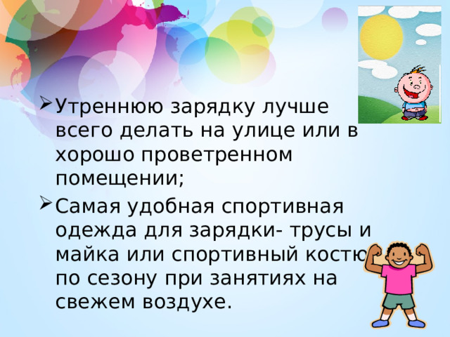 Утреннюю зарядку лучше всего делать на улице или в хорошо проветренном помещении; Самая удобная спортивная одежда для зарядки- трусы и майка или спортивный костюм по сезону при занятиях на свежем воздухе. 