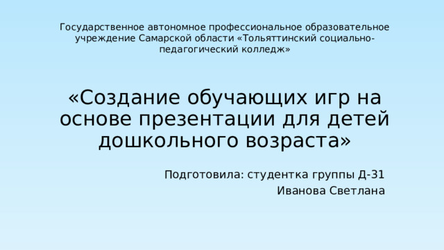 Государственное автономное профессиональное образовательное учреждение Самарской области «Тольяттинский социально-педагогический колледж» «Создание обучающих игр на основе презентации для детей  дошкольного возраста» Подготовила: студентка группы Д-31 Иванова Светлана 