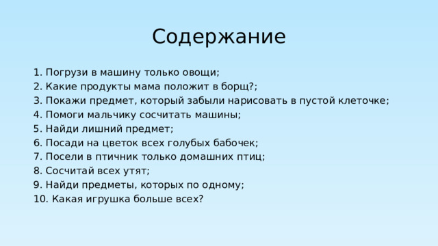 Содержание 1. Погрузи в машину только овощи; 2. Какие продукты мама положит в борщ?; 3. Покажи предмет, который забыли нарисовать в пустой клеточке; 4. Помоги мальчику сосчитать машины; 5. Найди лишний предмет; 6. Посади на цветок всех голубых бабочек; 7. Посели в птичник только домашних птиц; 8. Сосчитай всех утят; 9. Найди предметы, которых по одному; 10. Какая игрушка больше всех? 