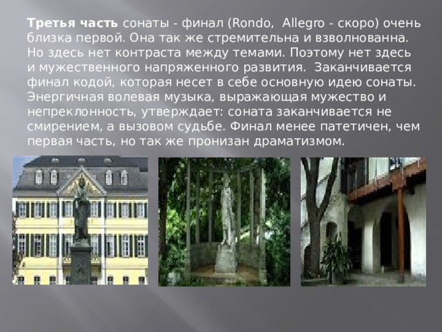Третья часть сонаты - финал (Rondo,  Allegro - скоро) очень близка первой. Она так же стремительна и взволнованна. Но здесь нет контраста между темами. Поэтому нет здесь и мужественного напряженного развития.  Заканчивается финал кодой, которая несет в себе основную идею сонаты. Энергичная волевая музыка, выражающая мужество и непреклонность, утверждает: соната заканчивается не смирением, а вызовом судьбе. Финал менее патетичен, чем первая часть, но так же пронизан драматизмом. 