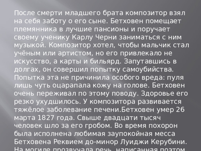 После смерти младшего брата композитор взял на себя заботу о его сыне. Бетховен помещает племянника в лучшие пансионы и поручает своему ученику Карлу Черни заниматься с ним музыкой. Композитор хотел, чтобы мальчик стал учёным или артистом, но его привлекало не искусство, а карты и бильярд. Запутавшись в долгах, он совершил попытку самоубийства. Попытка эта не причинила особого вреда: пуля лишь чуть оцарапала кожу на голове. Бетховен очень переживал по этому поводу. Здоровье его резко ухудшилось. У композитора развивается тяжёлое заболевание печени.Бетховен умер 26 марта 1827 года. Свыше двадцати тысяч человек шло за его гробом. Во время похорон была исполнена любимая заупокойная месса Бетховена Реквием до-минор Луиджи Керубини. На могиле прозвучала речь, написанная поэтом Францем Грильпарцером 