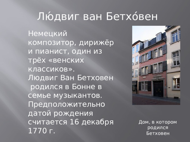 Лю́двиг ван Бетхо́вен Немецкий композитор, дирижёр и пианист, один из трёх «венских классиков». Людвиг Ван Бетховен родился в Бонне в семье музыкантов. Предположительно датой рождения считается 16 декабря 1770 г. Дом, в котором родился Бетховен 