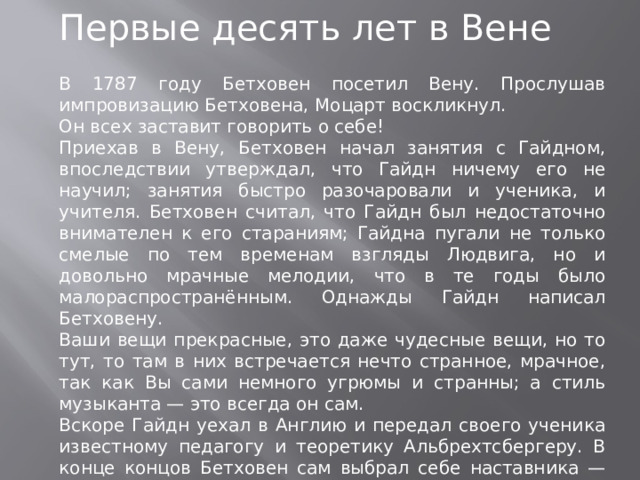 Первые десять лет в Вене В 1787 году Бетховен посетил Вену. Прослушав импровизацию Бетховена, Моцарт воскликнул. Он всех заставит говорить о себе! Приехав в Вену, Бетховен начал занятия с Гайдном, впоследствии утверждал, что Гайдн ничему его не научил; занятия быстро разочаровали и ученика, и учителя. Бетховен считал, что Гайдн был недостаточно внимателен к его стараниям; Гайдна пугали не только смелые по тем временам взгляды Людвига, но и довольно мрачные мелодии, что в те годы было малораспространённым. Однажды Гайдн написал Бетховену. Ваши вещи прекрасные, это даже чудесные вещи, но то тут, то там в них встречается нечто странное, мрачное, так как Вы сами немного угрюмы и странны; а стиль музыканта — это всегда он сам. Вскоре Гайдн уехал в Англию и передал своего ученика известному педагогу и теоретику Альбрехтсбергеру. В конце концов Бетховен сам выбрал себе наставника — Антонио Сальери.  