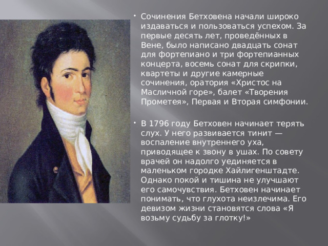 Сочинения Бетховена начали широко издаваться и пользоваться успехом. За первые десять лет, проведённых в Вене, было написано двадцать сонат для фортепиано и три фортепианных концерта, восемь сонат для скрипки, квартеты и другие камерные сочинения, оратория «Христос на Масличной горе», балет «Творения Прометея», Первая и Вторая симфонии. В 1796 году Бетховен начинает терять слух. У него развивается тинит — воспаление внутреннего уха, приводящее к звону в ушах. По совету врачей он надолго уединяется в маленьком городке Хайлигенштадте. Однако покой и тишина не улучшают его самочувствия. Бетховен начинает понимать, что глухота неизлечима. Его девизом жизни становятся слова «Я возьму судьбу за глотку!» 