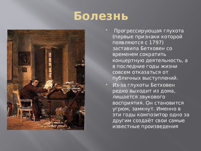 Болезнь  Прогрессирующая глухота (первые признаки которой появляются с 1797) заставила Бетховен со временем сократить концертную деятельность, а в последние годы жизни совсем отказаться от публичных выступлений. Из-за глухоты Бетховен редко выходит из дома, лишается звукового восприятия. Он становится угрюм, замкнут. Именно в эти годы композитор одно за другим создаёт свои самые известные произведения 