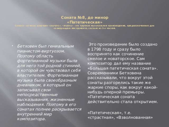 Соната №8, до минор  «Патетическая»  Соната – от итал. означает «звучать», «играть» - это крупное музыкальное произведение, предназначенное для солирующего инструмента, состоит из 3-х частей.    Это произведение было создано в 1798 году и сразу было воспринято как сочинение смелое и новаторское. Сам композитор дал ему название «Большая патетическая соната». Современники Бетховена рассказывали, что вокруг этой сонаты разгорелись такие же жаркие споры, как вокруг какой-нибудь оперной премьеры. «Патетическая соната действительно стала открытием. «Патетическая», т.е. «страстная», «Взволнованная» Бетховен был гениальным пианистом-виртуозом. Поэтому область фортепианной музыки была для него той родной стихией, в которой он чувствовал себя властителем. Фортепианная музыка была своеобразным дневником, в который он записывал свои непосредственные высказывания, жизненные наблюдения. Поэтому в его сонатах полнее раскрывается внутренний мир композитора. 