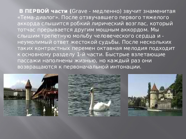   В ПЕРВОЙ части ( Grave - медленно) звучит знаменитая «Тема-диалог». После отзвучавшего первого тяжелого аккорда слышится робкий лирический возглас, который тотчас прерывается другим мощным аккордом. Мы слышим трепетную мольбу человеческого сердца и - неумолимый ответ жестокой судьбы. После нескольких таких контрастных перемен октавная мелодия подходит к основному разделу 1-й части. Быстрые взлетающие пассажи наполнены жизнью, но каждый раз они возвращаются к первоначальной интонации. 