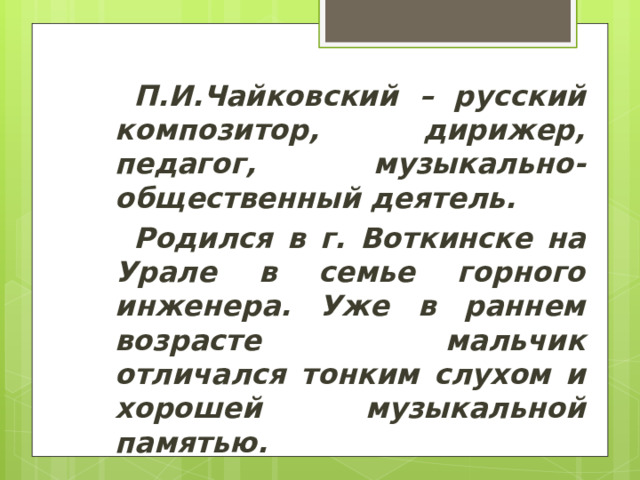 П.И.Чайковский – русский композитор, дирижер, педагог, музыкально-общественный деятель. Родился в г. Воткинске на Урале в семье горного инженера. Уже в раннем возрасте мальчик отличался тонким слухом и хорошей музыкальной памятью. 