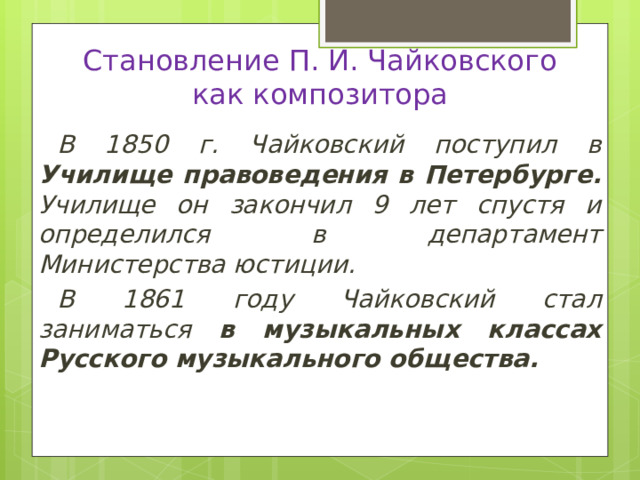 Становление П. И. Чайковского  как композитора В 1850 г. Чайковский поступил в Училище правоведения в Петербурге. Училище он закончил 9 лет спустя и определился в департамент Министерства юстиции. В 1861 году Чайковский стал заниматься в музыкальных классах Русского музыкального общества. 