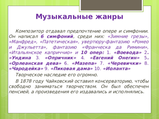 Музыкальные жанры Композитор отдавал предпочтение опере и симфонии. Он написал 6 симфоний , среди них: «Зимние грезы», «Манфред», «Патетическая», увертюру-фантазию «Ромео и Джульетта», фантазию «Франческа да Римини», «Итальянское каприччио» и 10 опер: 1. «Воевода» 2 . «Ундина 3. «Опричник» 4. «Евгений Онегин» 5 . «Орлеанская дева» 6. «Мазепа» 7. «Черевички» 8. «Чародейка» 9. «Пиковая дама» 10. «Иоланта» Творческое наследие его огромно. В 1878 году Чайковский оставил консерваторию, чтобы свободно заниматься творчеством. Он был обеспечен пенсией, а произведения его издавались и исполнялись. 