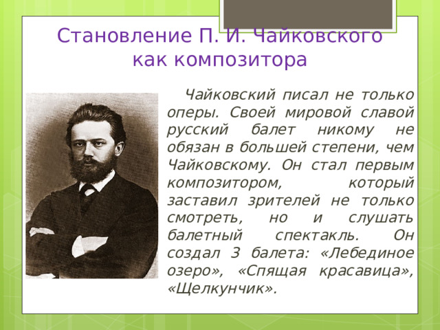 Становление П. И. Чайковского  как композитора Чайковский писал не только оперы. Своей мировой славой русский балет никому не обязан в большей степени, чем Чайковскому. Он стал первым композитором, который заставил зрителей не только смотреть, но и слушать балетный спектакль. Он создал 3 балета: «Лебединое озеро», «Спящая красавица», «Щелкунчик». 