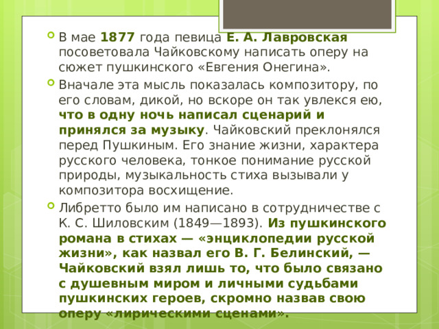 В мае 1877 года певица Е. А. Лавровская посоветовала Чайковскому написать оперу на сюжет пушкинского «Евгения Онегина». Вначале эта мысль показалась композитору, по его словам, дикой, но вскоре он так увлекся ею, что в одну ночь написал сценарий и принялся за музыку . Чайковский преклонялся перед Пушкиным. Его знание жизни, характера русского человека, тонкое понимание русской природы, музыкальность стиха вызывали у композитора восхищение. Либретто было им написано в сотрудничестве с К. С. Шиловским (1849—1893). Из пушкинского романа в стихах — «энциклопедии русской жизни», как назвал его В. Г. Белинский, — Чайковский взял лишь то, что было связано с душевным миром и личными судьбами пушкинских героев, скромно назвав свою оперу «лирическими сценами». 