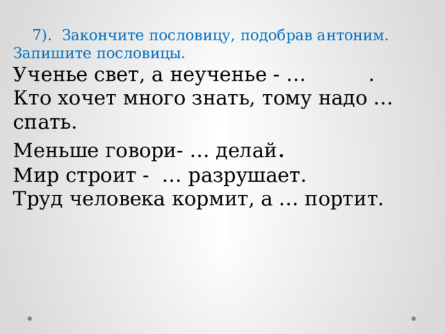  7). Закончите пословицу, подобрав антоним. Запишите пословицы. Ученье свет, а неученье - … . Кто хочет много знать, тому надо … спать. Меньше говори- … делай . Мир строит - … разрушает. Труд человека кормит, а … портит. 