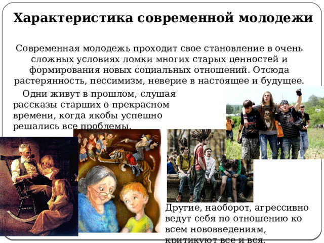 Характеристика современной молодежи Современная молодежь проходит свое становление в очень сложных условиях ломки многих старых ценностей и формирования новых социальных отношений. Отсюда растерянность, пессимизм, неверие в настоящее и будущее. Одни живут в прошлом, слушая рассказы старших о прекрасном времени, когда якобы успешно решались все проблемы. Другие, наоборот, агрессивно ведут себя по отношению ко всем нововведениям, критикуют все и вся. 