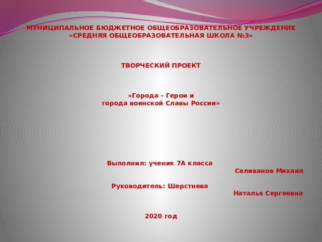   МУНИЦИПАЛЬНОЕ БЮДЖЕТНОЕ ОБЩЕОБРАЗОВАТЕЛЬНОЕ УЧРЕЖДЕНИЕ  «СРЕДНЯЯ ОБЩЕОБРАЗОВАТЕЛЬНАЯ ШКОЛА №3»            ТВОРЧЕСКИЙ ПРОЕКТ           «Города – Герои и  города воинской Славы России»        Выполнил: ученик 7А класса   Селиванов Михаил  Руководитель: Шерстнева  Наталья Сергеевна    2020 год   