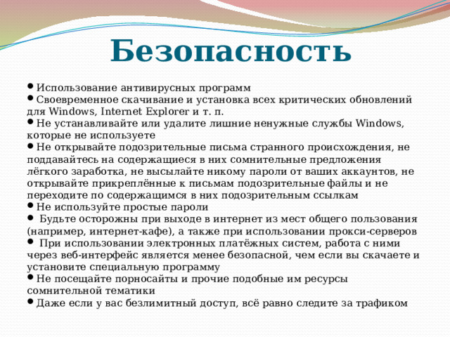 Безопасность Использование антивирусных программ Своевременное скачивание и установка всех критических обновлений для Windows, Internet Explorer и т. п.  Не устанавливайте или удалите лишние ненужные службы Windows, которые не используете Не открывайте подозрительные письма странного происхождения, не поддавайтесь на содержащиеся в них сомнительные предложения лёгкого заработка, не высылайте никому пароли от ваших аккаунтов, не открывайте прикреплённые к письмам подозрительные файлы и не переходите по содержащимся в них подозрительным ссылкам Не используйте простые пароли   Будьте осторожны при выходе в интернет из мест общего пользования (например, интернет-кафе), а также при использовании прокси-серверов   При использовании электронных платёжных систем, работа с ними через веб-интерфейс является менее безопасной, чем если вы скачаете и установите специальную программу Не посещайте порносайты и прочие подобные им ресурсы сомнительной тематики Даже если у вас безлимитный доступ, всё равно следите за трафиком 