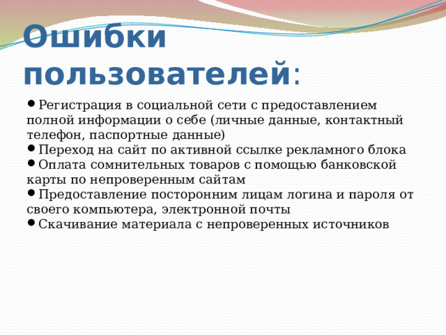 Ошибки  пользователей : Регистрация в социальной сети с предоставлением полной информации о себе (личные данные, контактный телефон, паспортные данные) Переход на сайт по активной ссылке рекламного блока Оплата сомнительных товаров с помощью банковской карты по непроверенным сайтам Предоставление посторонним лицам логина и пароля от своего компьютера, электронной почты Скачивание материала с непроверенных источников 