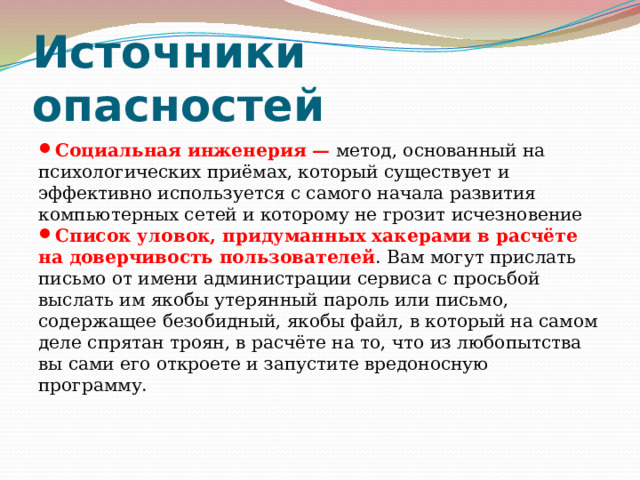Источники опасностей Социальная инженерия — метод, основанный на психологических приёмах, который существует и эффективно используется с самого начала развития компьютерных сетей и которому не грозит исчезновение Список уловок, придуманных хакерами в расчёте на доверчивость пользователей . Вам могут прислать письмо от имени администрации сервиса с просьбой выслать им якобы утерянный пароль или письмо, содержащее безобидный, якобы файл, в который на самом деле спрятан троян, в расчёте на то, что из любопытства вы сами его откроете и запустите вредоносную программу.  