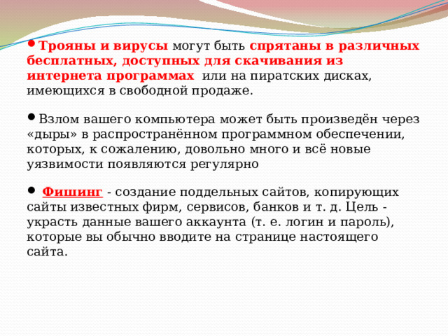   Трояны и вирусы могут быть спрятаны в различных бесплатных, доступных для скачивания из интернета программах или на пиратских дисках, имеющихся в свободной продаже.  Взлом вашего компьютера может быть произведён через «дыры» в распространённом программном обеспечении, которых, к сожалению, довольно много и всё новые уязвимости появляются регулярно   Фишинг  - создание поддельных сайтов, копирующих сайты известных фирм, сервисов, банков и т. д. Цель - украсть данные вашего аккаунта (т. е. логин и пароль), которые вы обычно вводите на странице настоящего сайта. 