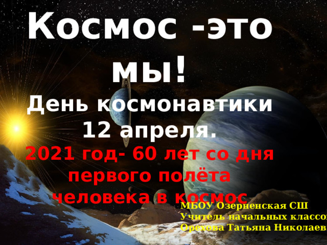 Космос -это мы! День космонавтики 12 апреля. 2021 год- 60 лет со дня первого полёта человека в космос Космос и мы! МБОУ Озерненская СШ Учитель начальных классов Орехова Татьяна Николаевна 