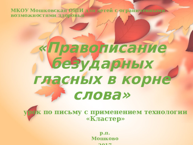 МКОУ Мошковская ОШИ для детей с ограниченными возможностями здоровья «Правописание безударных гласных в корне слова» урок по письму с применением технологии «Кластер» р.п. Мошково 2017 