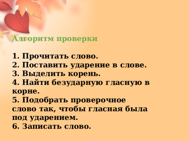 Алгоритм проверки  1. Прочитать слово. 2. Поставить ударение в слове. 3. Выделить корень. 4. Найти безударную гласную в корне. 5. Подобрать проверочное слово так, чтобы гласная была под ударением. 6. Записать слово. 