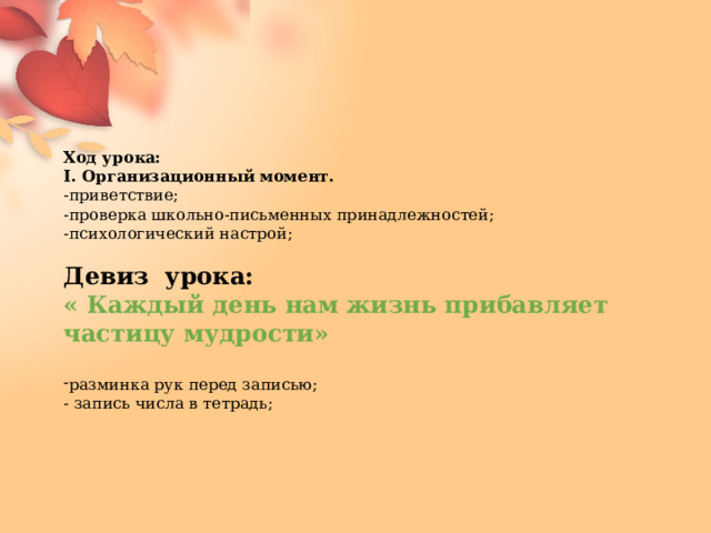                                  Ход урока: I. Организационный момент. -приветствие; -проверка школьно-письменных принадлежностей; -психологический настрой; Девиз урока: « Каждый день нам жизнь прибавляет частицу мудрости»  разминка рук перед записью; - запись числа в тетрадь;         