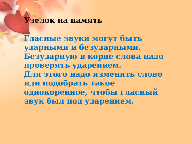 Узелок на память Гласные звуки могут быть ударными и безударными. Безударную в корне слова надо проверять ударением. Для этого надо изменить слово или подобрать такое однокоренное, чтобы гласный звук был под ударением.  
