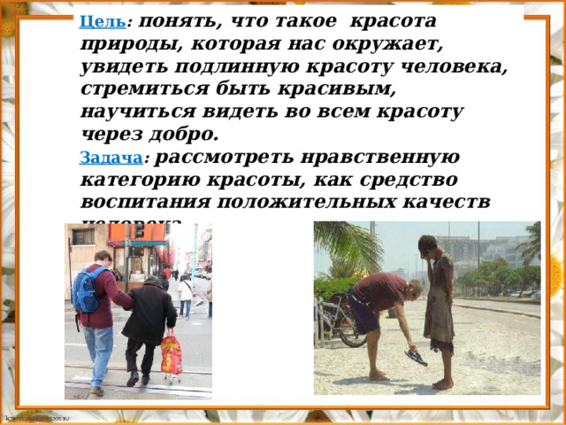 Цель : понять, что такое красота природы, которая нас окружает, увидеть подлинную красоту человека, стремиться быть красивым, научиться видеть во всем красоту через добро. Задача : рассмотреть нравственную категорию красоты, как средство воспитания положительных качеств человека. 
