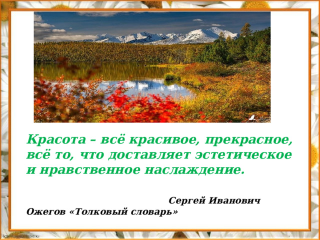   Красота – всё красивое, прекрасное, всё то, что доставляет эстетическое и нравственное наслаждение.   Сергей Иванович Ожегов «Толковый словарь» 