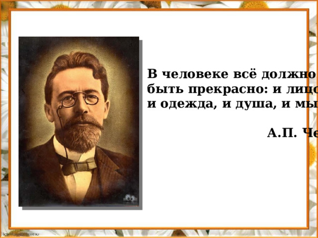 В человеке всё должно быть прекрасно: и лицо, и одежда, и душа, и мысли.   А.П. Чехов 