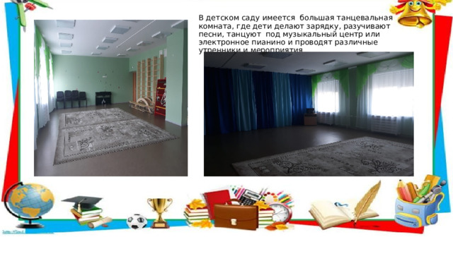 В детском саду имеется большая танцевальная комната, где дети делают зарядку, разучивают песни, танцуют под музыкальный центр или электронное пианино и проводят различные утренники и мероприятия.  