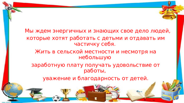    Мы ждем энергичных и знающих свое дело людей, которые хотят работать с детьми и отдавать им частичку себя. Жить в сельской местности и несмотря на небольшую заработную плату получать удовольствие от работы, уважение и благодарность от детей. 