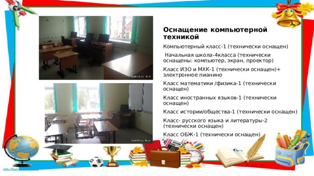 Оснащение компьютерной техникой Компьютерный класс-1 (технически оснащен)  Начальная школа-4класса (технически оснащены: компьютер, экран, проектор) Класс ИЗО и МХК-1 (технически оснащен)+ электронное пианино Класс математики /физика-1 (технически оснащен) Класс иностранных языков-1 (технически оснащен) Класс истории/общества-1 (технически оснащен) Класс- русского языка и литературы-2 (технически оснащен) Класс ОБЖ-1 (технически оснащен) 