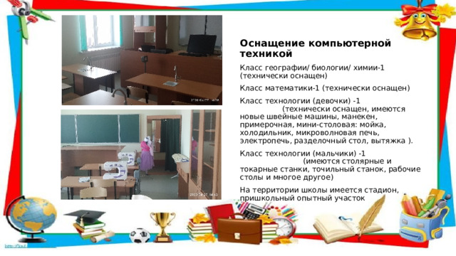  Оснащение компьютерной техникой Класс географии/ биологии/ химии-1 (технически оснащен) Класс математики-1 (технически оснащен) Класс технологии (девочки) -1 (технически оснащен, имеются новые швейные машины, манекен, примерочная, мини-столовая: мойка, холодильник, микроволновая печь, электропечь, разделочный стол, вытяжка ). Класс технологии (мальчики) -1 (имеются столярные и токарные станки, точильный станок, рабочие столы и многое другое) На территории школы имеется стадион, пришкольный опытный участок 