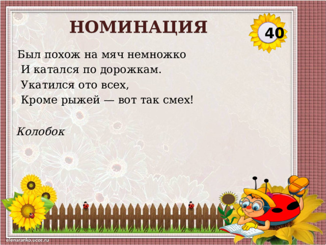 НОМИНАЦИЯ 40 Был похож на мяч немножко  И катался по дорожкам.  Укатился ото всех,  Кроме рыжей — вот так смех! Колобок  