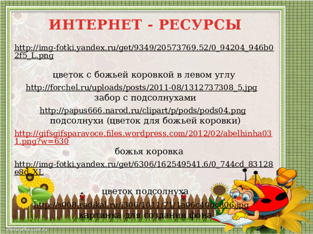 ИНТЕРНЕТ - РЕСУРСЫ http://img-fotki.yandex.ru/get/9349/20573769.52/0_94204_946b02f5_L.png  цветок с божьей коровкой в левом углу http://forchel.ru/uploads/posts/2011-08/1312737308_5.jpg  забор с подсолнухами http://papus666.narod.ru/clipart/p/pods/pods04.png  подсолнухи (цветок для божьей коровки) http://gifsgifsparavoce.files.wordpress.com/2012/02/abelhinha031.png?w=630  божья коровка http://img-fotki.yandex.ru/get/6306/162549541.6/0_744cd_83128e8d_XL  цветок подсолнуха http://s008.radikal.ru/i306/1011/71/1a06c40bc806.jpg  картинка для создания фона 