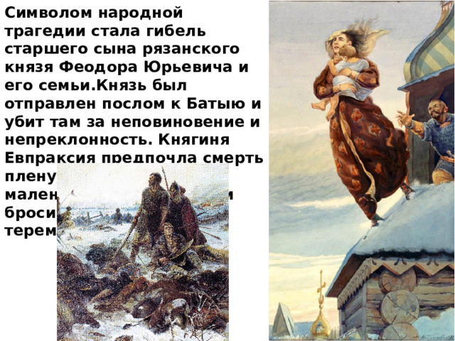 Символом народной трагедии стала гибель старшего сына рязанского князя Феодора Юрьевича и его семьи.Князь был отправлен послом к Батыю и убит там за неповиновение и непреклонность. Княгиня Евпраксия предпочла смерть плену. Она вместе с маленьким сыном Иваном бросилась с высокого терема. 
