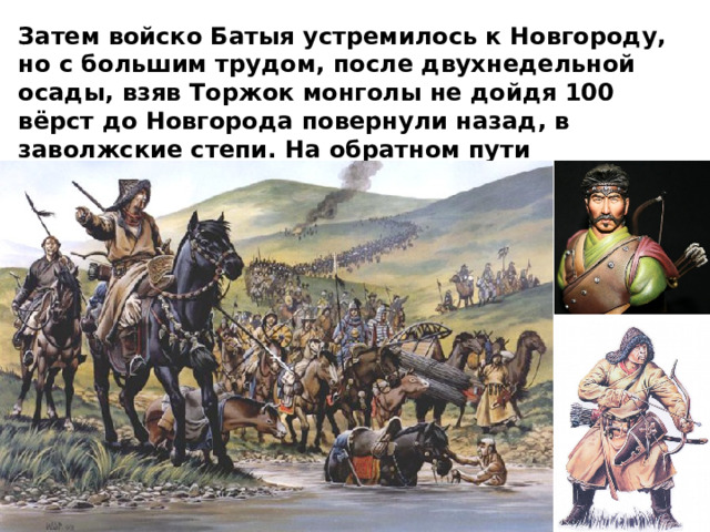 Затем войско Батыя устремилось к Новгороду, но с большим трудом, после двухнедельной осады, взяв Торжок монголы не дойдя 100 вёрст до Новгорода повернули назад, в заволжские степи.  На обратном пути захватчики разорили Смоленское и Черниговское княжества. 