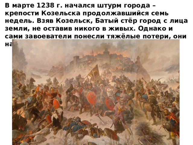 В марте 1238 г. начался штурм города – крепости Козельска продолжавшийся семь недель. Взяв Козельск, Батый стёр город с лица земли, не оставив никого в живых. Однако и сами завоеватели понесли тяжёлые потери, они назвали Козельск «злым городом». 