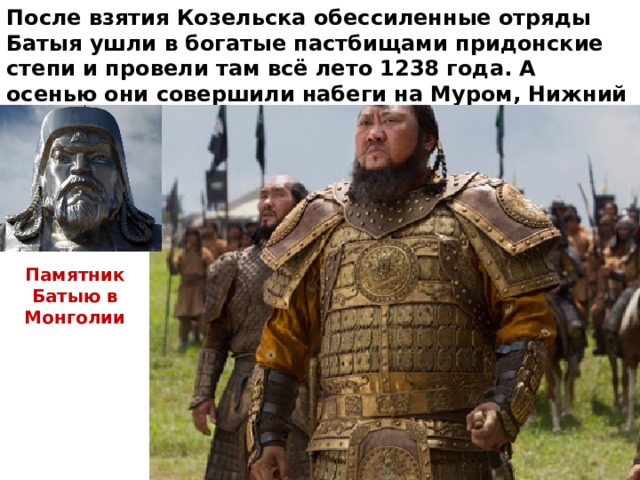 После взятия Козельска обессиленные отряды Батыя ушли в богатые пастбищами придонские степи и провели там всё лето 1238 года. А осенью они совершили набеги на Муром, Нижний Новгород и другие города Северо – Восточной Руси. Памятник Батыю в Монголии 
