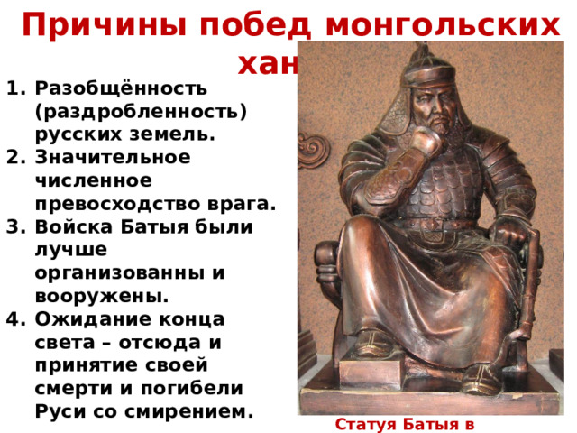Причины побед монгольских ханов Разобщённость (раздробленность) русских земель. Значительное численное превосходство врага. Войска Батыя были лучше организованны и вооружены. Ожидание конца света – отсюда и принятие своей смерти и погибели Руси со смирением.  Статуя Батыя в Монголии 